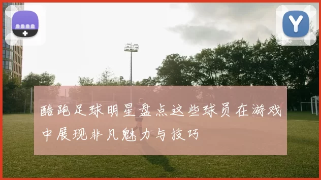酷跑足球明星盘点这些球员在游戏中展现非凡魅力与技巧