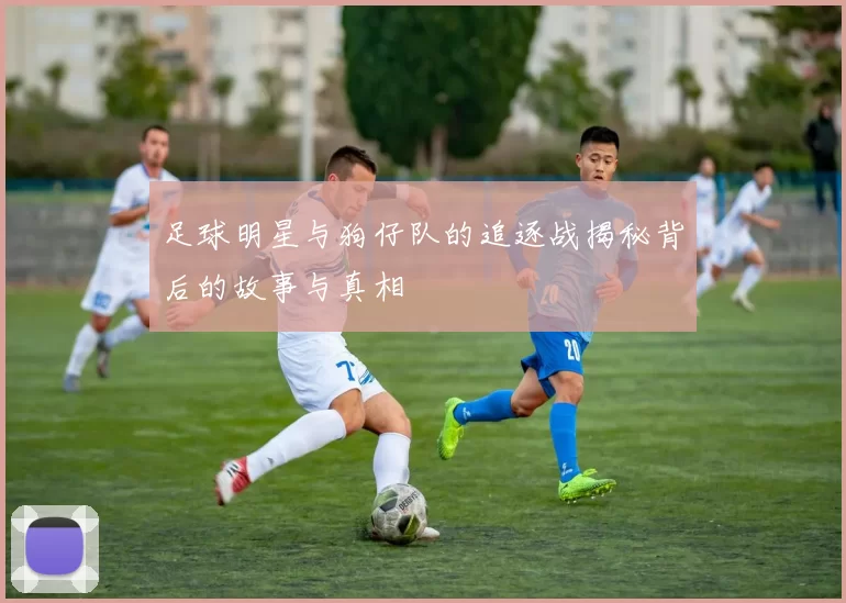 足球明星与狗仔队的追逐战揭秘背后的故事与真相