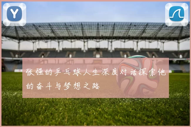 张强的乒乓球人生深度对话探索他的奋斗与梦想之路