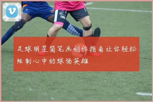 足球明星简笔画创作指南让你轻松绘制心中的球场英雄