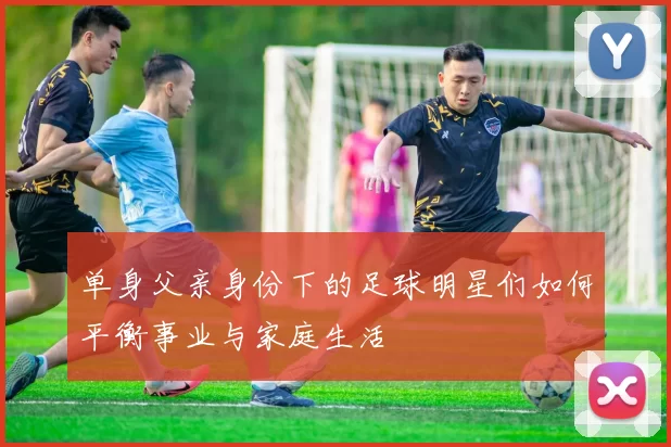 单身父亲身份下的足球明星们如何平衡事业与家庭生活