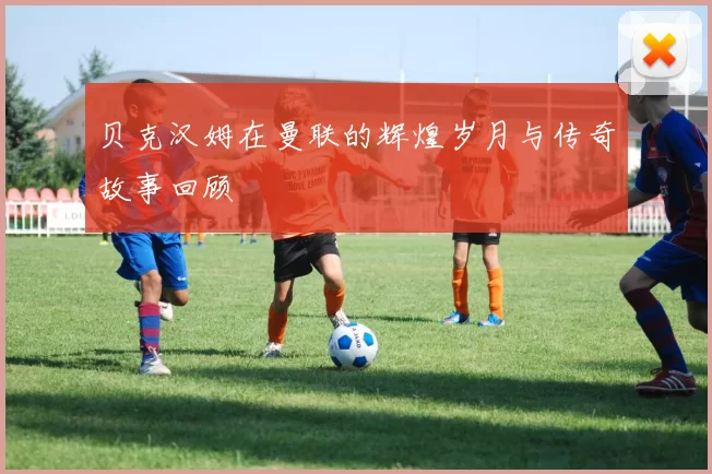 贝克汉姆在曼联的辉煌岁月与传奇故事回顾