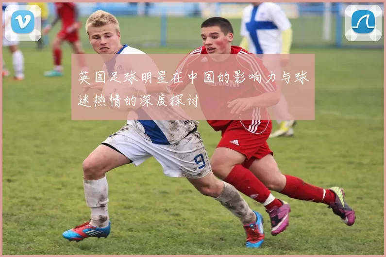 英国足球明星在中国的影响力与球迷热情的深度探讨