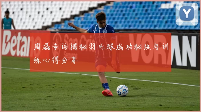 周磊专访揭秘羽毛球成功秘诀与训练心得分享
