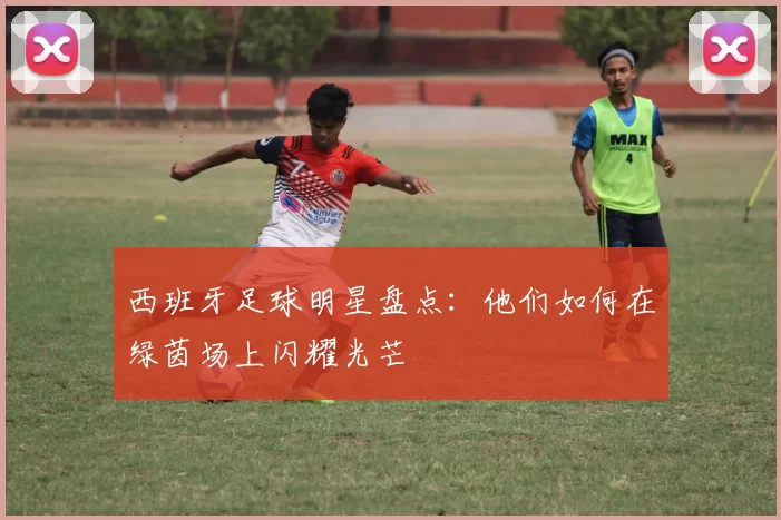 西班牙足球明星盘点：他们如何在绿茵场上闪耀光芒