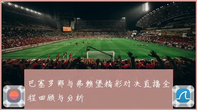 巴塞罗那与弗赖堡精彩对决直播全程回顾与分析