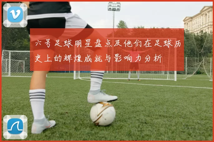 六号足球明星盘点及他们在足球历史上的辉煌成就与影响力分析