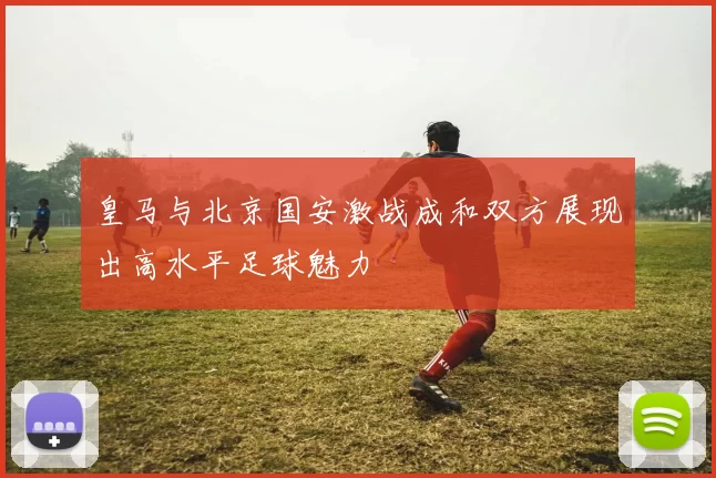 皇马与北京国安激战成和双方展现出高水平足球魅力