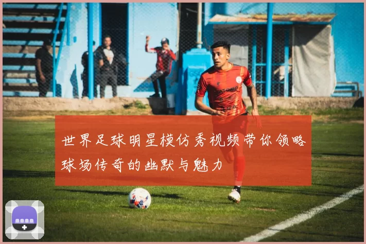世界足球明星模仿秀视频带你领略球场传奇的幽默与魅力