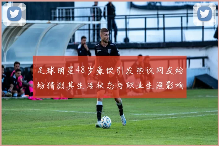 足球明星48岁豪饮引发热议网友纷纷猜测其生活状态与职业生涯影响