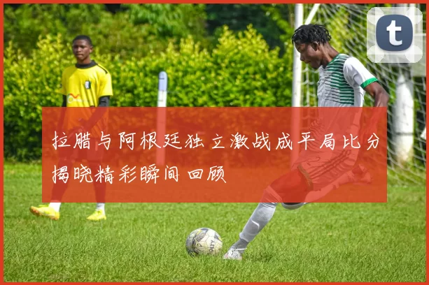 拉腊与阿根廷独立激战成平局比分揭晓精彩瞬间回顾