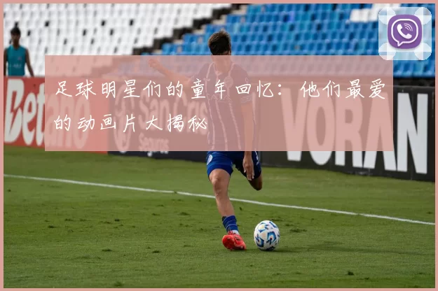足球明星们的童年回忆：他们最爱的动画片大揭秘