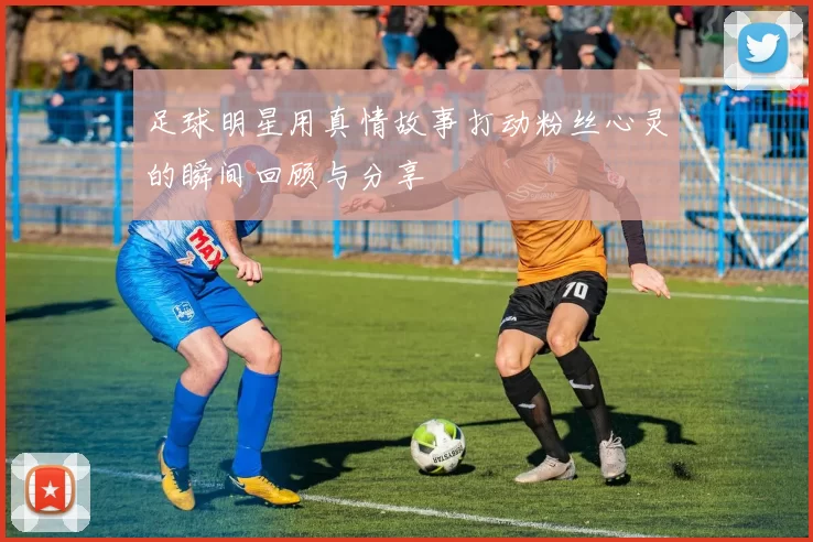 足球明星用真情故事打动粉丝心灵的瞬间回顾与分享