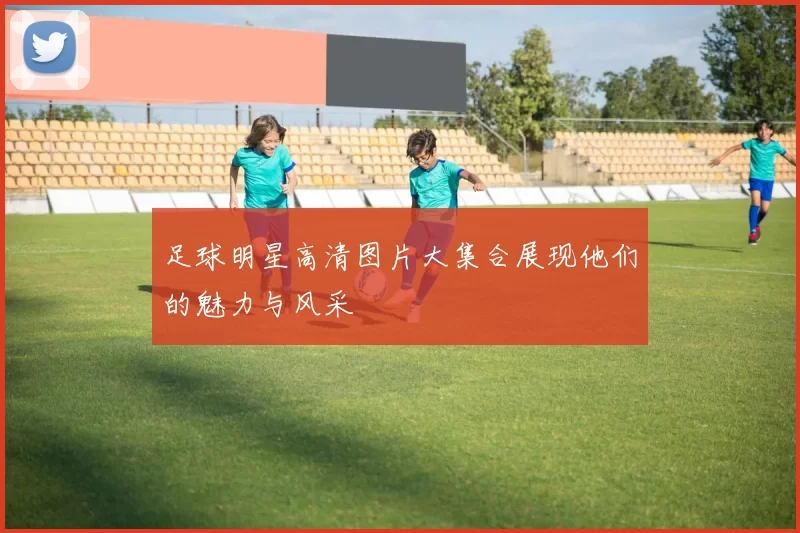 足球明星高清图片大集合展现他们的魅力与风采