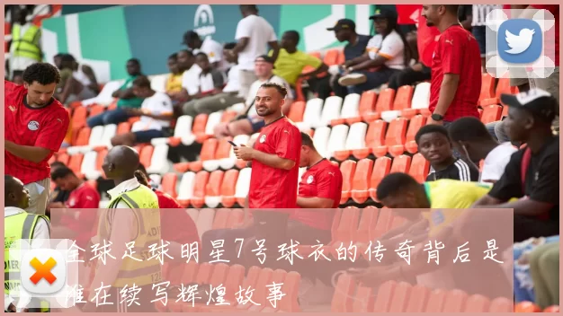 全球足球明星7号球衣的传奇背后是谁在续写辉煌故事