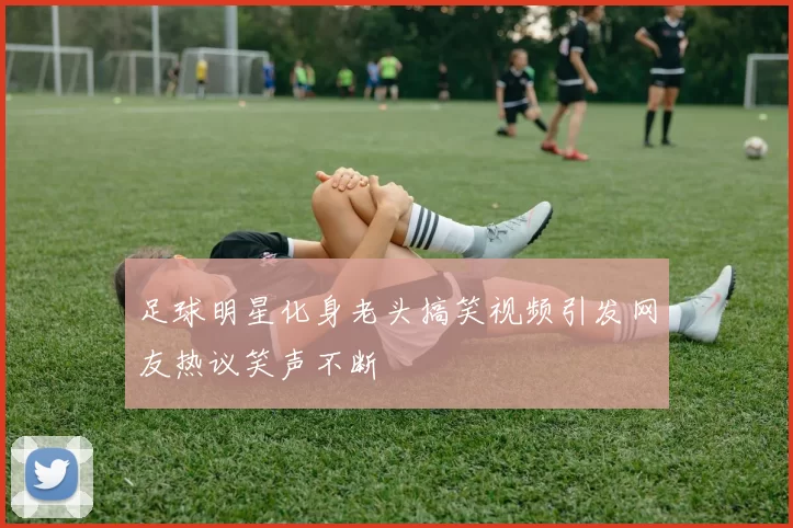 足球明星化身老头搞笑视频引发网友热议笑声不断