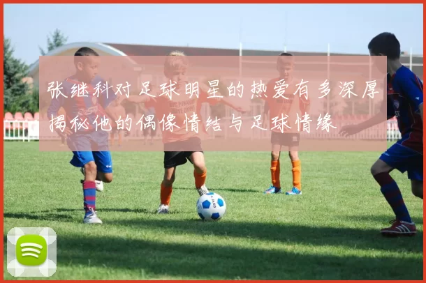 张继科对足球明星的热爱有多深厚揭秘他的偶像情结与足球情缘