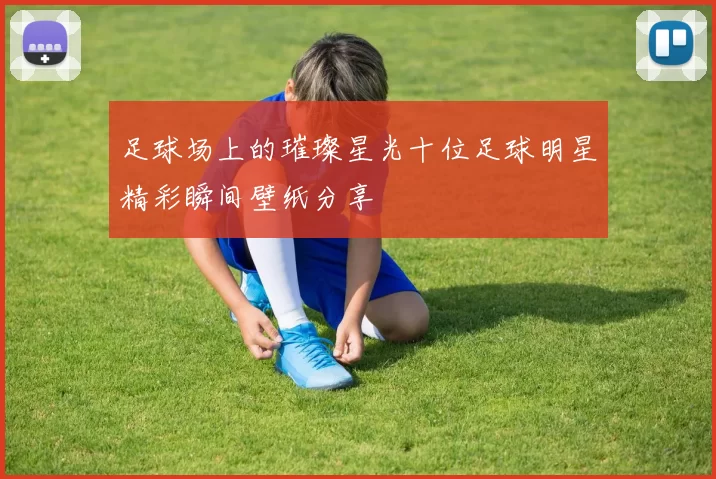 足球场上的璀璨星光十位足球明星精彩瞬间壁纸分享