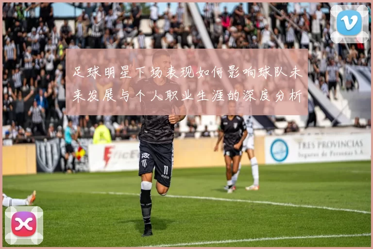 足球明星下场表现如何影响球队未来发展与个人职业生涯的深度分析