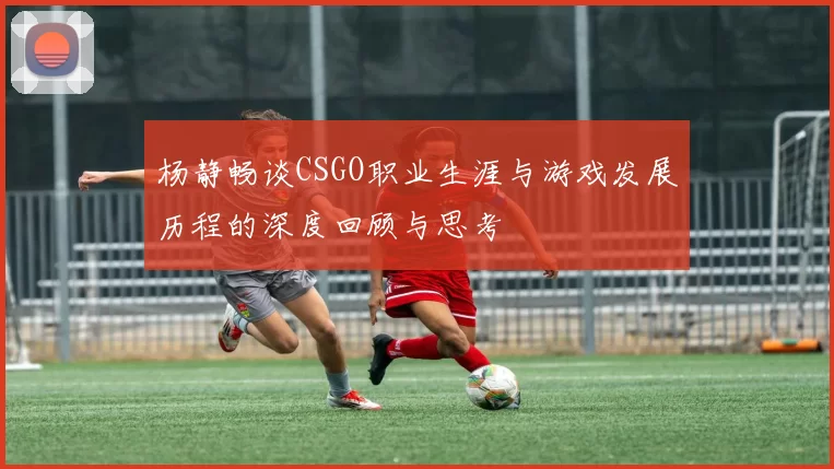 杨静畅谈CSGO职业生涯与游戏发展历程的深度回顾与思考
