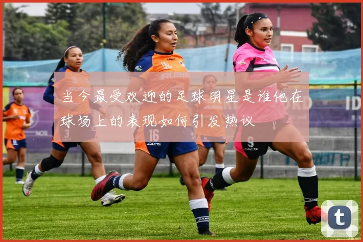 当今最受欢迎的足球明星是谁他在球场上的表现如何引发热议