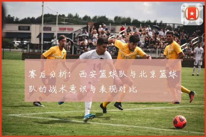 赛后分析：西安篮球队与北京篮球队的战术意识与表现对比