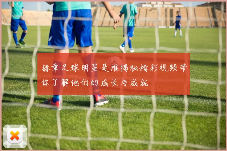 赫章足球明星是谁揭秘精彩视频带你了解他们的成长与成就