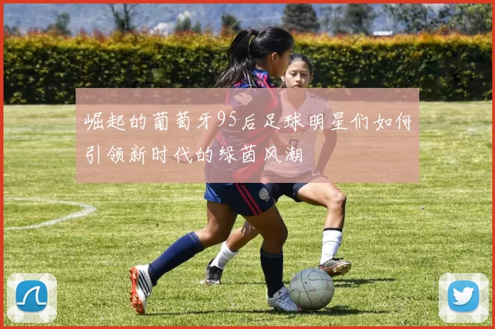 崛起的葡萄牙95后足球明星们如何引领新时代的绿茵风潮