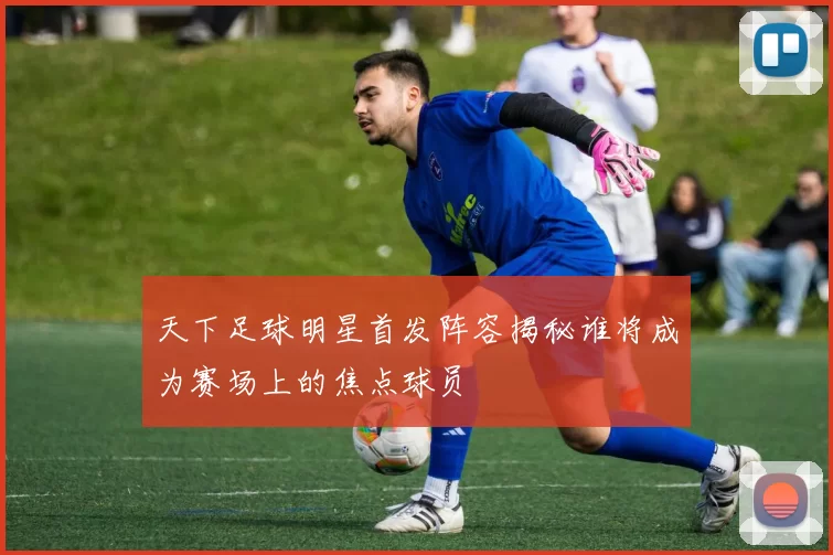 天下足球明星首发阵容揭秘谁将成为赛场上的焦点球员