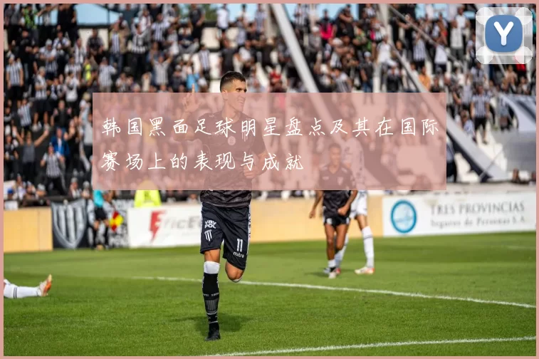韩国黑面足球明星盘点及其在国际赛场上的表现与成就